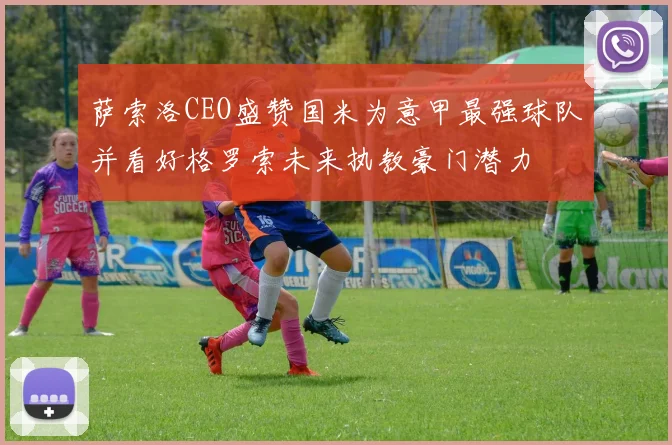 萨索洛CEO盛赞国米为意甲最强球队并看好格罗索未来执教豪门潜力