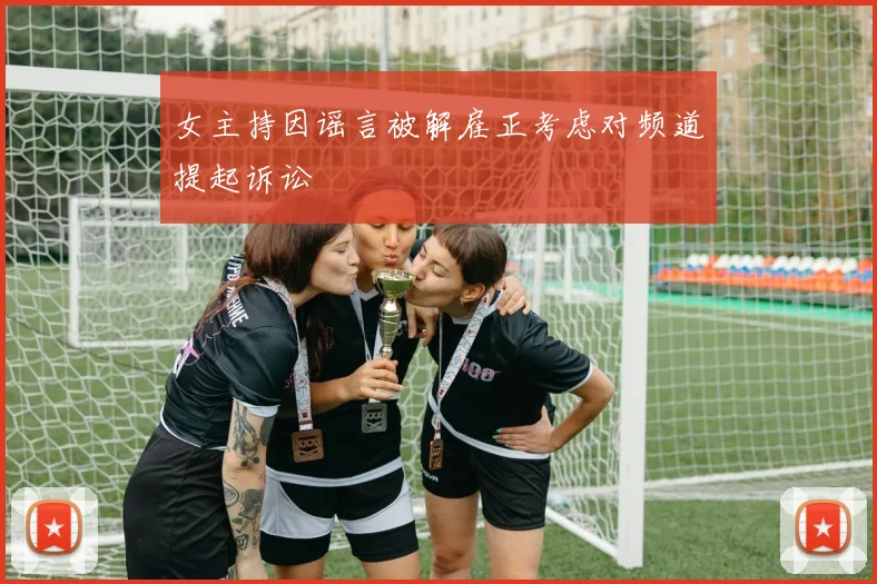 女主持因谣言被解雇正考虑对频道提起诉讼