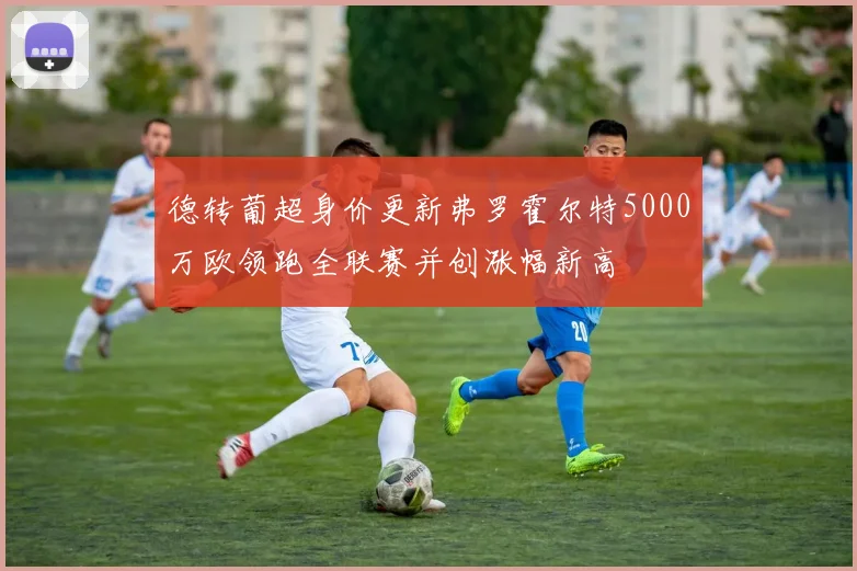 德转葡超身价更新弗罗霍尔特5000万欧领跑全联赛并创涨幅新高
