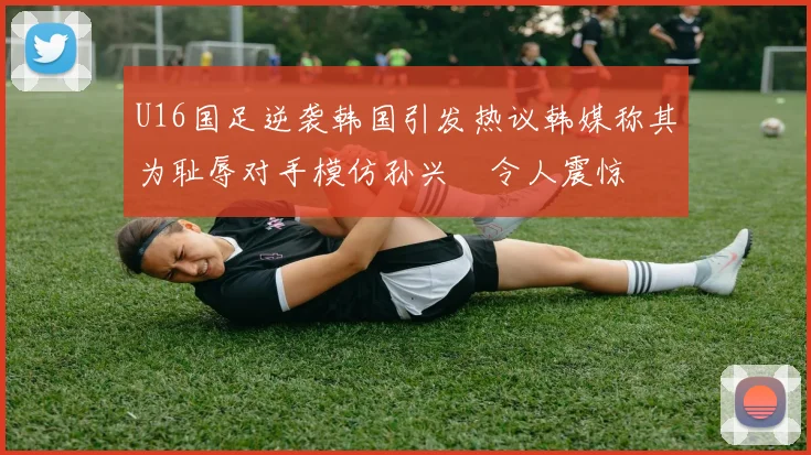 U16国足逆袭韩国引发热议韩媒称其为耻辱对手模仿孙兴慜令人震惊