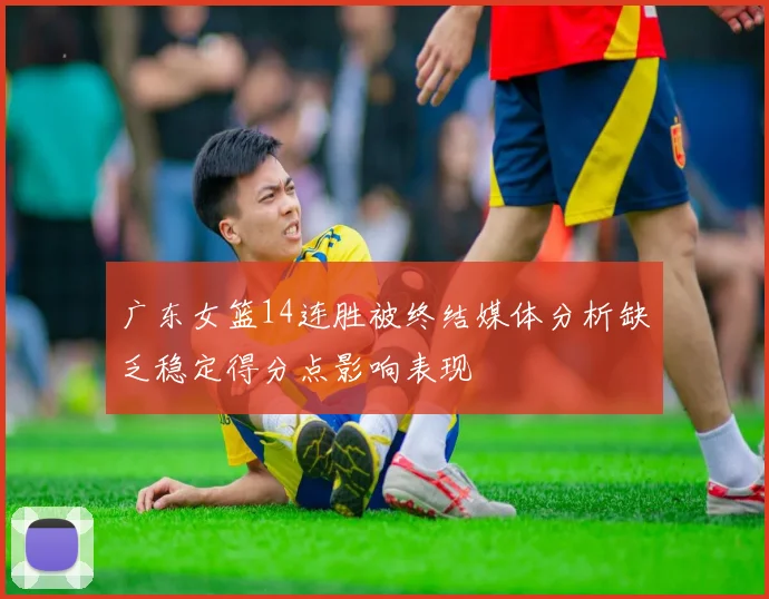 广东女篮14连胜被终结媒体分析缺乏稳定得分点影响表现
