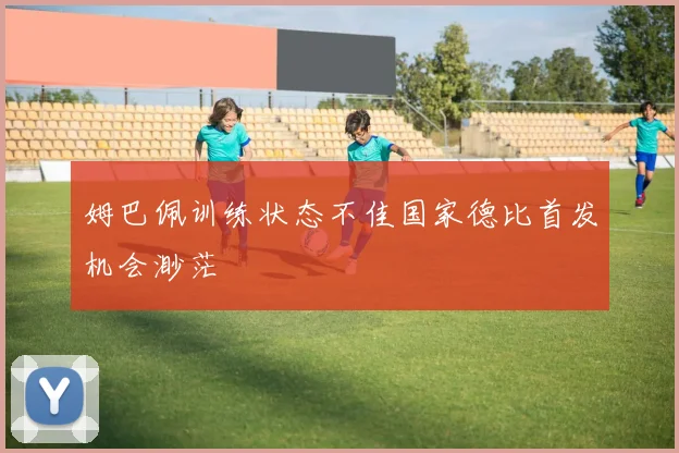 姆巴佩训练状态不佳国家德比首发机会渺茫