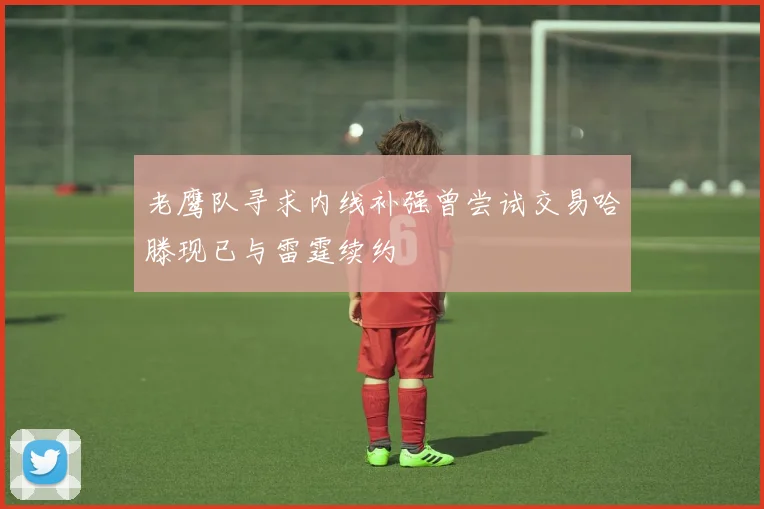 老鹰队寻求内线补强曾尝试交易哈滕现已与雷霆续约
