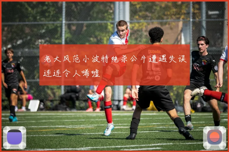 老大风范小波特绝杀公牛遭遇失误连连令人唏嘘