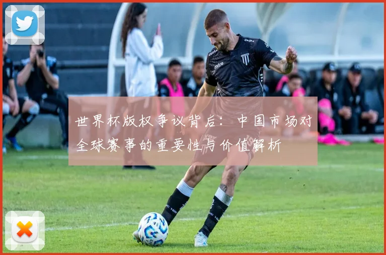 世界杯版权争议背后：中国市场对全球赛事的重要性与价值解析
