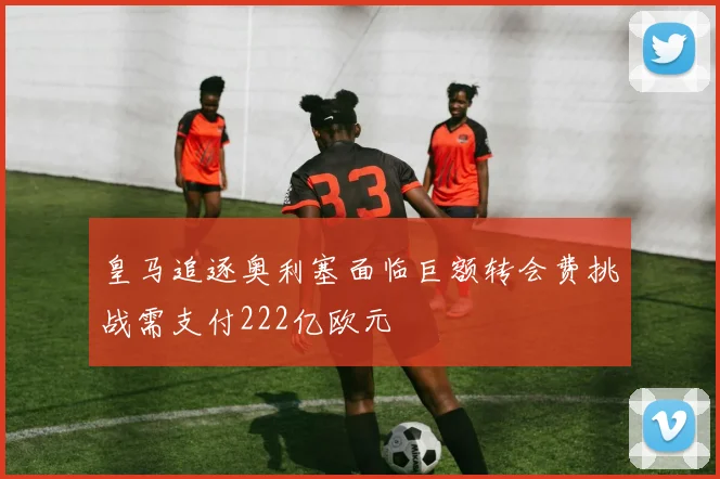 皇马追逐奥利塞面临巨额转会费挑战需支付222亿欧元