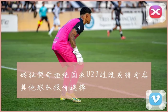 姆拉契奇拒绝国米U23过渡或将考虑其他球队报价选择