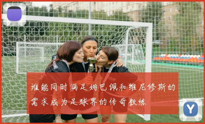 谁能同时满足姆巴佩和维尼修斯的需求成为足球界的传奇教练