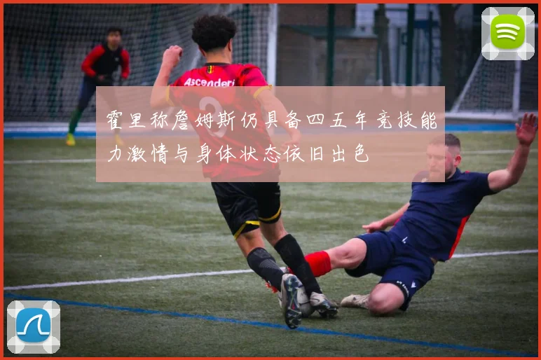 霍里称詹姆斯仍具备四五年竞技能力激情与身体状态依旧出色