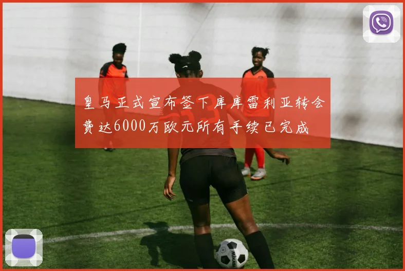 皇马正式宣布签下库库雷利亚转会费达6000万欧元所有手续已完成