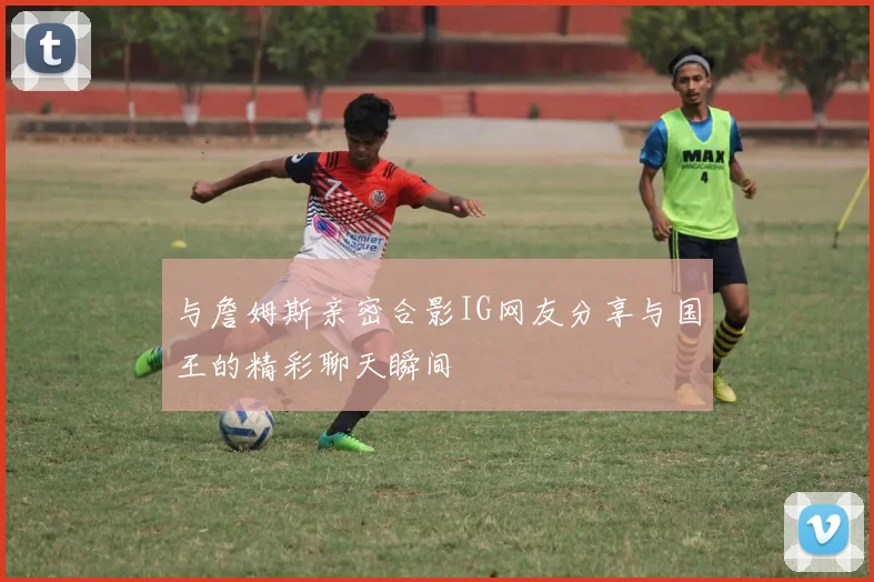 与詹姆斯亲密合影IG网友分享与国王的精彩聊天瞬间