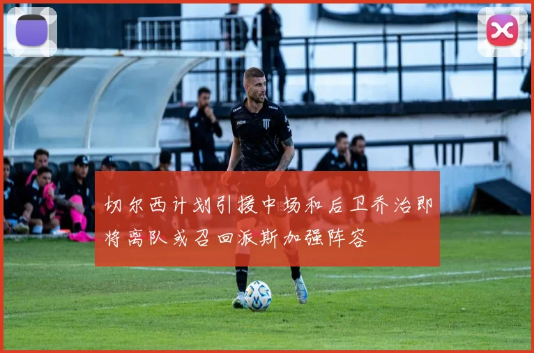 切尔西计划引援中场和后卫乔治即将离队或召回派斯加强阵容