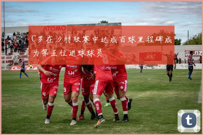 C罗在沙特联赛中达成百球里程碑成为第五位进球球员