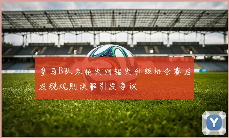 皇马B队末轮失利错失升级机会赛后发现规则误解引发争议