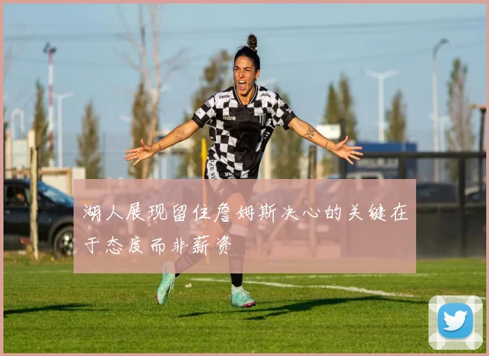 湖人展现留住詹姆斯决心的关键在于态度而非薪资