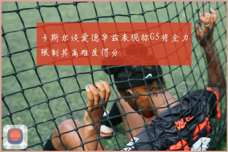 卡斯尔谈爱德华兹表现称G5将全力限制其高难度得分