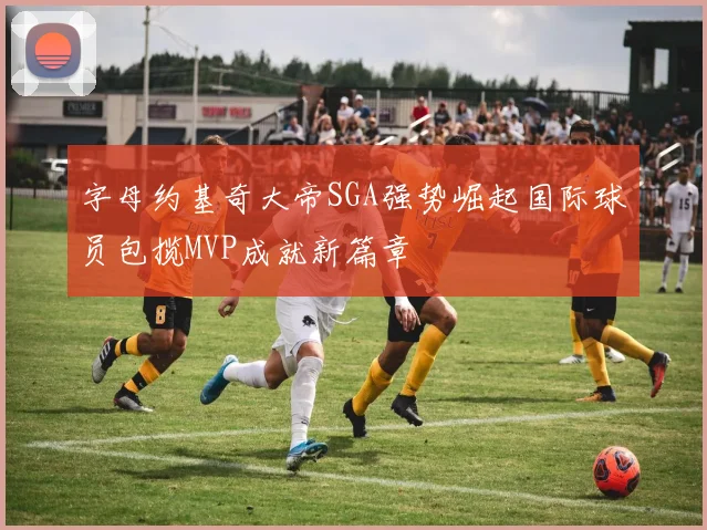 字母约基奇大帝SGA强势崛起国际球员包揽MVP成就新篇章