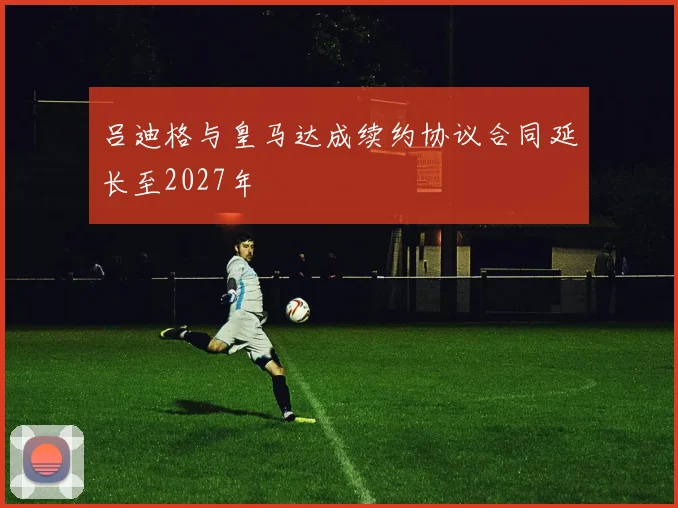 吕迪格与皇马达成续约协议合同延长至2027年
