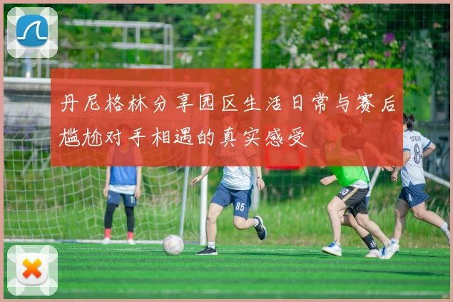 丹尼格林分享园区生活日常与赛后尴尬对手相遇的真实感受