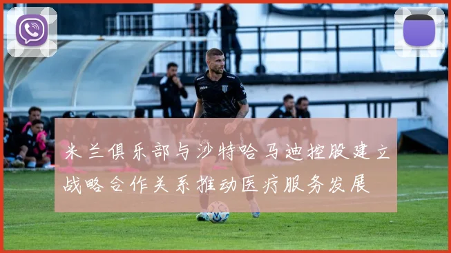 米兰俱乐部与沙特哈马迪控股建立战略合作关系推动医疗服务发展