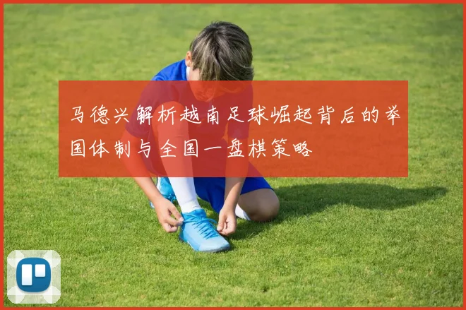 马德兴解析越南足球崛起背后的举国体制与全国一盘棋策略