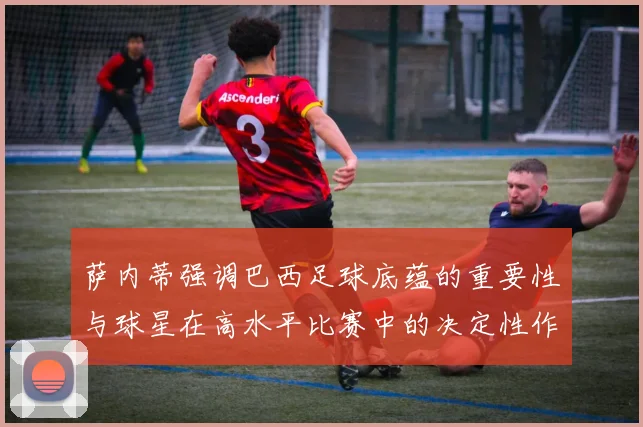 萨内蒂强调巴西足球底蕴的重要性与球星在高水平比赛中的决定性作用
