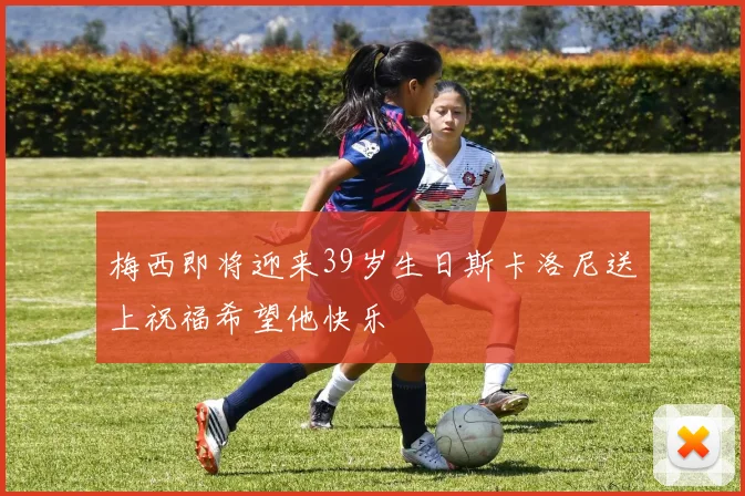 梅西即将迎来39岁生日斯卡洛尼送上祝福希望他快乐