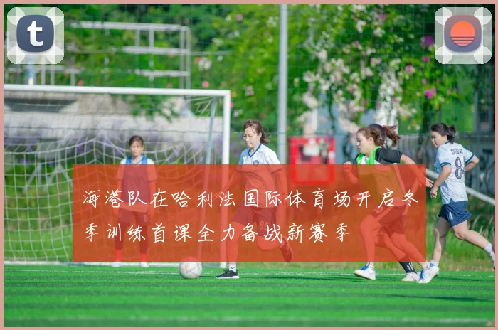 海港队在哈利法国际体育场开启冬季训练首课全力备战新赛季