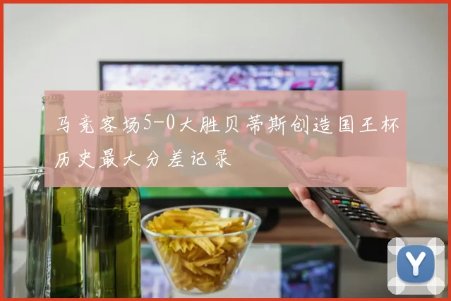马竞客场5-0大胜贝蒂斯创造国王杯历史最大分差记录