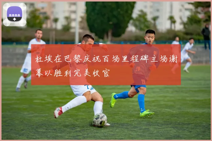 杜埃在巴黎庆祝百场里程碑主场谢幕以胜利完美收官